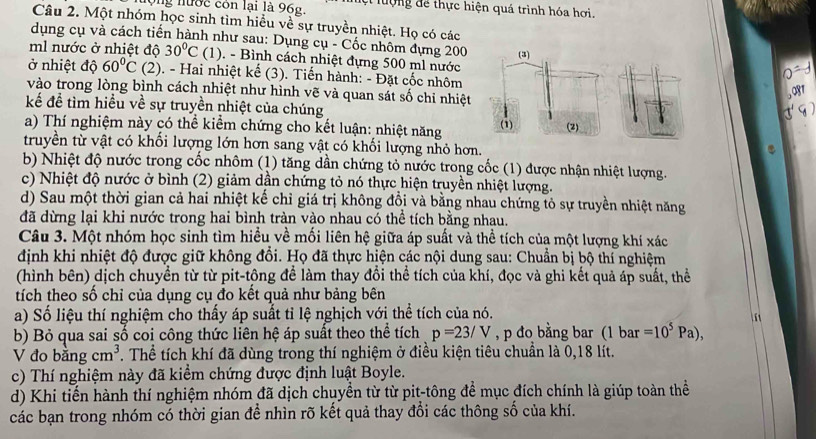 lộng nước còn lại là 96g. lệt lượng để thực hiện quá trình hóa hơi.
Câu 2. Một nhóm học sinh tìm hiều về sự truyền nhiệt. Họ có các
dụng cụ và cách tiến hành như sau: Dụng cụ - Cốc nhôm dựng 200
ml nước ở nhiệt độ 30°C (1) ). - Bình cách nhiệt đựng 500 ml nước
ở nhiệt độ 60°C (2). - Hai nhiệt kế (3). Tiến hành: - Đặt cốc nhôm
vào trong lòng bình cách nhiệt như hình vẽ và quan sát số chỉ nhiệt
kể để tìm hiều về sự truyền nhiệt của chúng
a) Thí nghiệm này có thể kiểm chứng cho kết luận: nhiệt năng 
truyền từ vật có khối lượng lớn hơn sang vật có khối lượng nhỏ hơn.
b) Nhiệt độ nước trong cốc nhôm (1) tăng dần chứng tỏ nước trong cốc (1) được nhận nhiệt lượng.
c) Nhiệt độ nước ở bình (2) giảm dần chứng tỏ nó thực hiện truyền nhiệt lượng.
d) Sau một thời gian cả hai nhiệt kế chỉ giá trị không đồi và bằng nhau chứng tỏ sự truyền nhiệt năng
đã dừng lại khi nước trong hai bình tràn vào nhau có thể tích bằng nhau.
Câu 3. Một nhóm học sinh tìm hiều về mối liên hệ giữa áp suất và thể tích của một lượng khí xác
định khi nhiệt độ được giữ không đồi. Họ đã thực hiện các nội dung sau: Chuẩn bị bộ thí nghiệm
(hình bên) dịch chuyền từ từ pit-tông để làm thay đổi thể tích của khí, đọc và ghi kết quả áp suất, thể
tích theo số chỉ của dụng cụ đo kết quả như bảng bên
a) Số liệu thí nghiệm cho thấy áp suất tỉ lệ nghịch với thể tích của nó.
b) Bỏ qua sai số coi công thức liên hệ áp suất theo thể tích p=23/V ,p đo bằng bar (1 bar =10^5Pa),
V đo b angcm^3. Thể tích khí đã dùng trong thí nghiệm ở điều kiện tiêu chuẩn là 0,18 lít.
c) Thí nghiệm này đã kiểm chứng được định luật Boyle.
d) Khi tiến hành thí nghiệm nhóm đã dịch chuyền từ từ pit-tông để mục đích chính là giúp toàn thể
các bạn trong nhóm có thời gian để nhìn rõ kết quả thay đổi các thông số của khí.