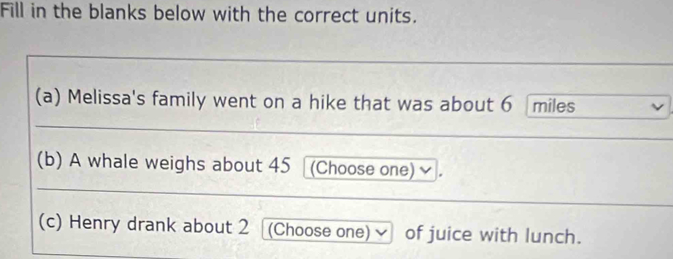 Fill in the blanks below with the correct units. 
(a) Melissa's family went on a hike that was about 6 miles
(b) A whale weighs about 45 (Choose one) 
(c) Henry drank about 2 (Choose one) √ of juice with lunch.