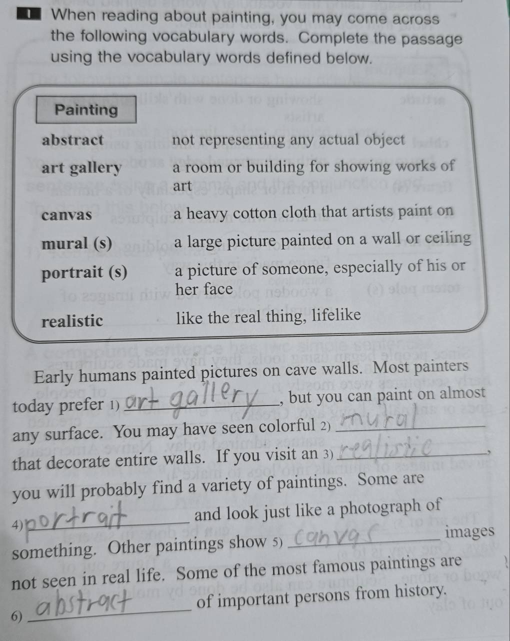 When reading about painting, you may come across 
the following vocabulary words. Complete the passage 
using the vocabulary words defined below. 
Painting 
abstract not representing any actual object 
art gallery a room or building for showing works of 
art 
canvas a heavy cotton cloth that artists paint on 
mural (s) a large picture painted on a wall or ceiling 
portrait (s) a picture of someone, especially of his or 
her face 
realistic like the real thing, lifelike 
Early humans painted pictures on cave walls. Most painters 
today prefer 1) _, but you can paint on almost 
any surface. You may have seen colorful 2)_ 
that decorate entire walls. If you visit an 3)_ 
, 
you will probably find a variety of paintings. Some are 
4)_ and look just like a photograph of 
images 
something. Other paintings show 5)_ 
not seen in real life. Some of the most famous paintings are 
of important persons from history. 
6) 
_