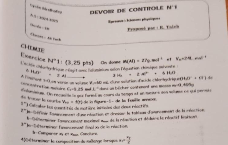 Lycée Birelhafey DEVOIR DE CONTROLE N°1
A.5 :2024-2025 
Épreuve : Sciences physiques 
Durée : 2H 
Proposé par : E. Taieb 
Classes : 4é Tech 
CHIMIE 
Exercice N° 1 1 : (3,25pts) On donne M(Al)=27g.mol^(-1) et V_m=24L mol ! 
L'acide chlorhydrique réagit avec l'aluminium selon l'équation chimique suivante : 
6 H_3O° 2 Al
3H_2+2Al^(3+)+6H_2O
A l'instant t=0 ,on verse un volume V_1=60mL L d'une solution d'acide chlorhydrique (H_3O^-+Cl^-) do 
concentration molaire C_1=0,25 mol. L^(-1) dans un bécher contenant une masse m=0,405g
d'aluminium. On recueille le gaz formé au cours du temps et on mesure son volume ce qui permis 
de tracer la courbe V_ie=f(t) de la figure-1- de la feuille annexe.
1^n) * Calculer les quantités de matière initiales des deux réactifs.
2°)x la-Définir l'avancement d'une réaction et dresser le tableau d'avancement de la réaction. 
b-Déterminer l'avancement maximal xe de la réaction et déduire le réactif limitant.
3° )a-Déterminer l'avancement final x+ de la réaction. 
b-Comparer X et Xx Conclure. 
4)Déterminer la composition du mélange lorsque x_1=frac x_f2