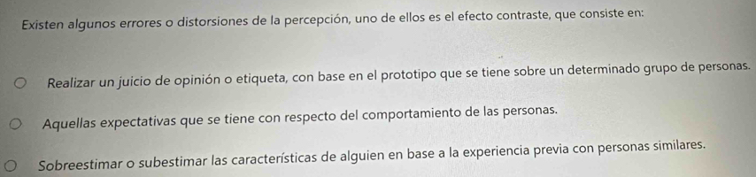 Existen algunos errores o distorsiones de la percepción, uno de ellos es el efecto contraste, que consiste en:
Realizar un juicio de opinión o etiqueta, con base en el prototipo que se tiene sobre un determinado grupo de personas.
Aquellas expectativas que se tiene con respecto del comportamiento de las personas.
Sobreestimar o subestimar las características de alguien en base a la experiencia previa con personas similares.