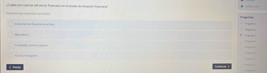 ¿Cuáles son cuentas del sector financiero en el estado de situación financiera? Instrucciones
Seleccione las respuestas correcta(s): Preguntas
Instrumentos financieros activos Pregunta 1
Pregunta 2
Mercadería Pregunta 3
Pregunta 4
Propiedad, planta y equipo Progunta 5
Activos intangibles Pregunta 6
Pregunta T
< Previo Continuar > Pregunta 8
Procunta 9