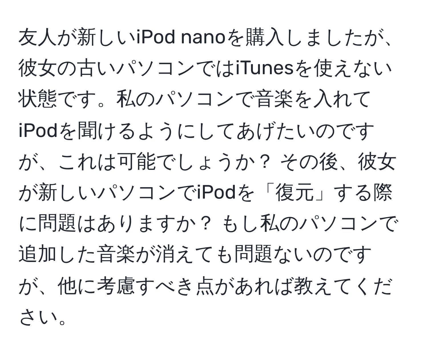 友人が新しいiPod nanoを購入しましたが、彼女の古いパソコンではiTunesを使えない状態です。私のパソコンで音楽を入れてiPodを聞けるようにしてあげたいのですが、これは可能でしょうか？ その後、彼女が新しいパソコンでiPodを「復元」する際に問題はありますか？ もし私のパソコンで追加した音楽が消えても問題ないのですが、他に考慮すべき点があれば教えてください。