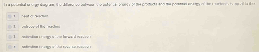 In a potential energy diagram, the difference between the potential energy of the products and the potential energy of the reactants is equal to the 
1 heat of reaction 
2 entropy of the reaction 
3 activation energy of the forward reaction 
4 activation energy of the reverse reaction