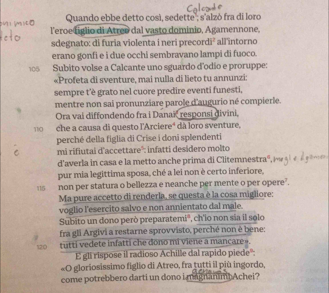 Quando ebbe detto così, sedette ; s’alzò fra di loro 
l’eroe figlio di Atreo dal vasto dominio, Agamennone, 
sdegnato: di furia violenta i neri precordi² all’intorno 
erano gonfi e i due occhi sembravano lampi di fuoco.
105 Subito volse a Calcante uno sguardo d’odio e proruppe: 
«Profeta di sventure, mai nulla di lieto tu annunzi: 
sempre t’è grato nel cuore predire eventi funesti, 
mentre non sai pronunziare parole d’augurio né compierle. 
Ora vai diffondendo fra i Danaić responsi divini,
110 che a causa di questo l’Arciereª dà loro sventure, 
perché della figlia di Crise i doni splendenti 
mi rifiutai d’accettare⁵: infatti desidero molto 
d’averla in casa e la metto anche prima di Clitemnestra®, 
pur mia legittima sposa, ché a lei non è certo inferiore,
115 non per statura o bellezza e neanche per mente o per opere⁷. 
Ma pure accetto di renderla, se questa è la cosa migliore: 
voglio l’esercito salvo e non annientato dal male. 
Subito un dono però preparatemi®, ch’io non sia il solo 
fra gli Argivi a restarne sprovvisto, perché non è bene:
120 tutti vedete infatti che dono mi viene a mancare». 
E gli rispose il radioso Achille dal rapido piedeº: 
«O gloriosissimo figlio di Atreo, fra tutti il più ingordo, 
come potrebbero darti un dono i magnanimi Achei?