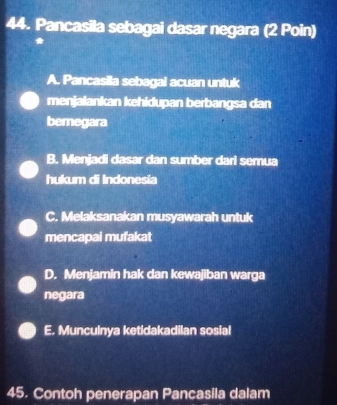 Pancasila sebagai dasar negara (2 Poin)
A. Pancasila sebagai acuan untuk
menjalankan kehidupan berbangsa dan
bemegara
B. Menjadi dasar dan sumber dari semua
hukum di Indonesia
C. Melaksanakan musyawarah untuk
mencapai mufakat
D. Menjamin hak dan kewajiban warga
negara
E. Munculnya ketidakadilan sosial
45. Contoh penerapan Pancasila dalam