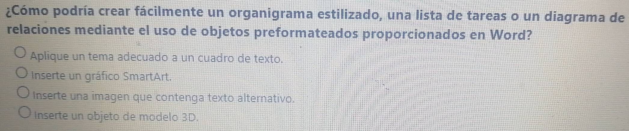 ¿Cómo podría crear fácilmente un organigrama estilizado, una lista de tareas o un diagrama de
relaciones mediante el uso de objetos preformateados proporcionados en Word?
Aplique un tema adecuado a un cuadro de texto.
Inserte un gráfico SmartArt.
Inserte una imagen que contenga texto alternativo.
Inserte un objeto de modelo 3D.