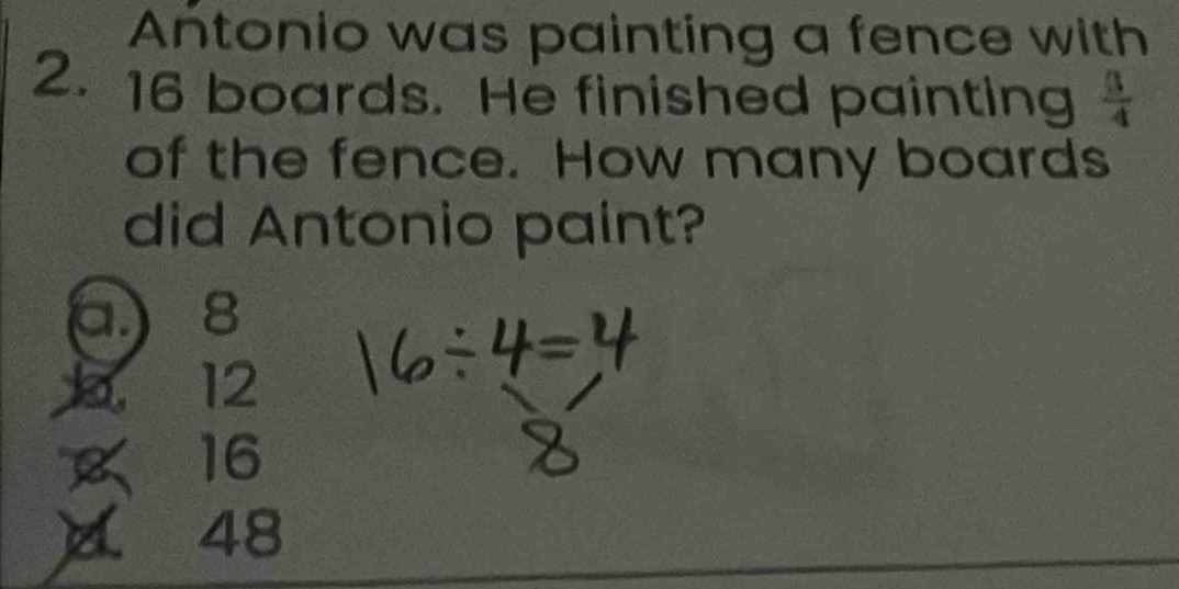 Antonio was painting a fence with
2. 16 boards. He finished painting  3/4 
of the fence. How many boards
did Antonio paint?
a 8
1 12
16
A ₹48