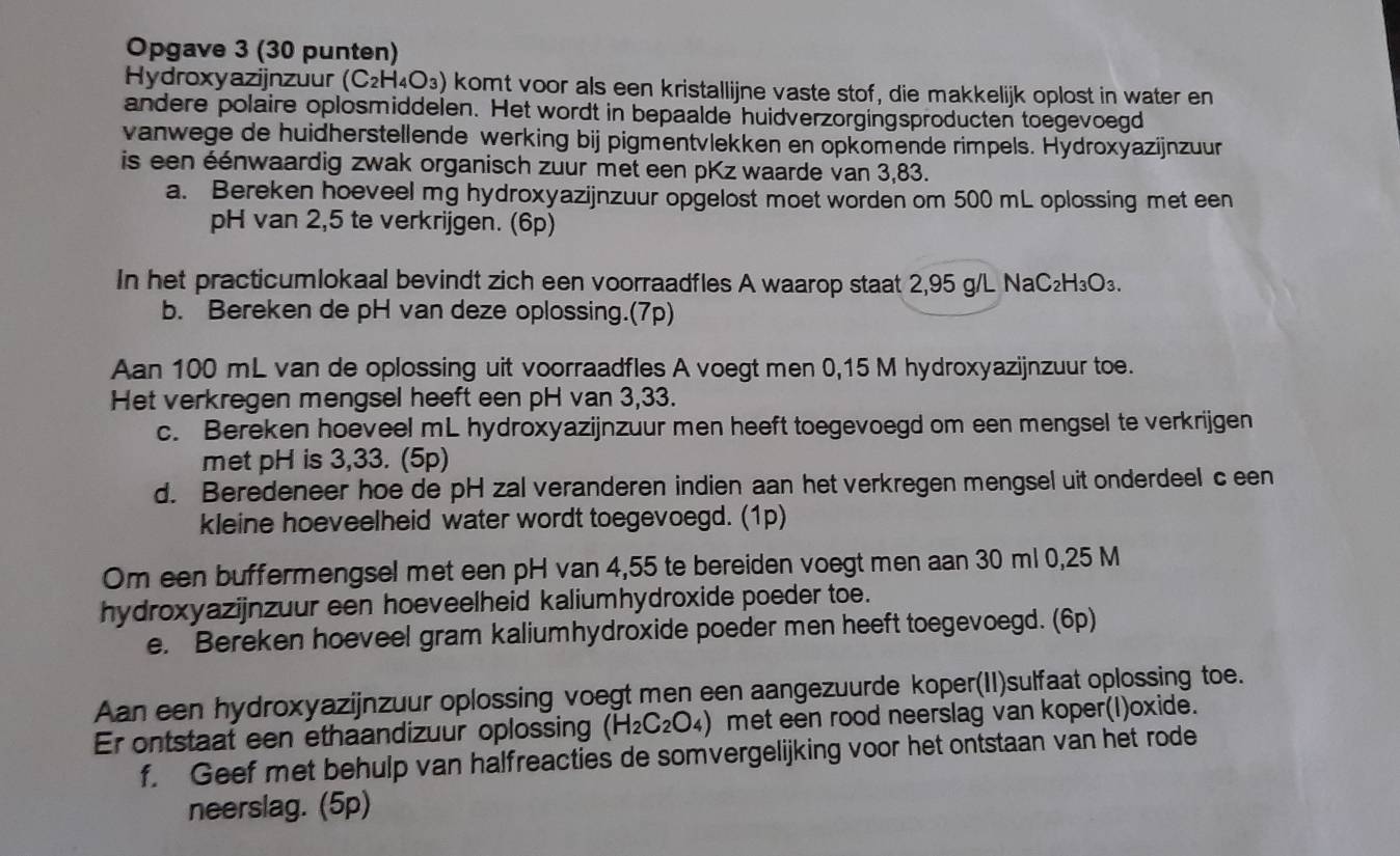 Opgave 3 (30 punten)
Hydroxyazijnzuur (C_2H_4O_3) ) komt voor als een kristallijne vaste stof, die makkelijk oplost in water en
andere polaire oplosmiddelen. Het wordt in bepaalde huidverzorgingsproducten toegevoegd
vanwege de huidherstellende werking bij pigmentvlekken en opkomende rimpels. Hydroxyazijnzuur
is een éénwaardig zwak organisch zuur met een pKz waarde van 3,83.
a. Bereken hoeveel mg hydroxyazijnzuur opgelost moet worden om 500 mL oplossing met een
pH van 2,5 te verkrijgen. (6p)
In het practicumlokaal bevindt zich een voorraadfles A waarop staat 2,95 g/L NaC₂H₃O₃.
b. Bereken de pH van deze oplossing.(7p)
Aan 100 mL van de oplossing uit voorraadfles A voegt men 0,15 M hydroxyazijnzuur toe.
Het verkregen mengsel heeft een pH van 3,33.
c. Bereken hoeveel mL hydroxyazijnzuur men heeft toegevoegd om een mengsel te verkrijgen
met pH is 3,33. (5p)
d. Beredeneer hoe de pH zal veranderen indien aan het verkregen mengsel uit onderdeel c een
kleine hoeveelheid water wordt toegevoegd. (1p)
Om een buffermengsel met een pH van 4,55 te bereiden voegt men aan 30 ml 0,25 M
hydroxyazijnzuur een hoeveelheid kaliumhydroxide poeder toe.
e. Bereken hoeveel gram kaliumhydroxide poeder men heeft toegevoegd. (6p)
Aan een hydroxyazijnzuur oplossing voegt men een aangezuurde koper(II)sulfaat oplossing toe.
Er ontstaat een ethaandizuur oplossing (H_2C_2O_4) met een rood neerslag van koper(I)oxide.
f. Geef met behulp van halfreacties de somvergelijking voor het ontstaan van het rode
neerslag. (5p)