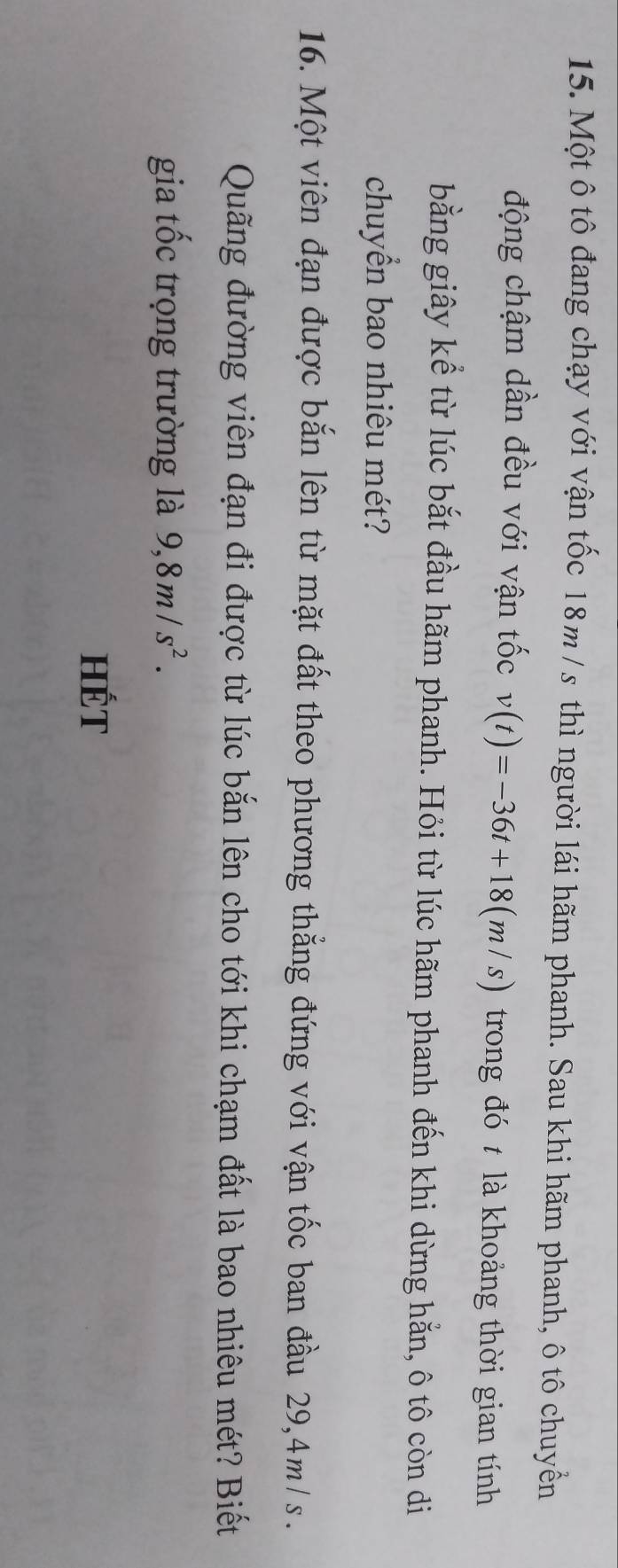 Một ô tô đang chạy với vận tốc 18m / s thì người lái hãm phanh. Sau khi hãm phanh, ô tô chuyềển 
động chậm dần đều với vận tốc v(t)=-36t+18(m/s) trong đó t là khoảng thời gian tính 
bằng giây kể từ lúc bắt đầu hãm phanh. Hỏi từ lúc hãm phanh đến khi dừng hằn, ô tô còn di 
chuyển bao nhiêu mét? 
16. Một viên đạn được bắn lên từ mặt đất theo phương thẳng đứng với vận tốc ban đầu 29,4m/s. 
Quãng đường viên đạn đi được từ lúc bắn lên cho tới khi chạm đất là bao nhiêu mét? Biết 
gia tốc trọng trường là 9,8m/s^2. 
HÉT