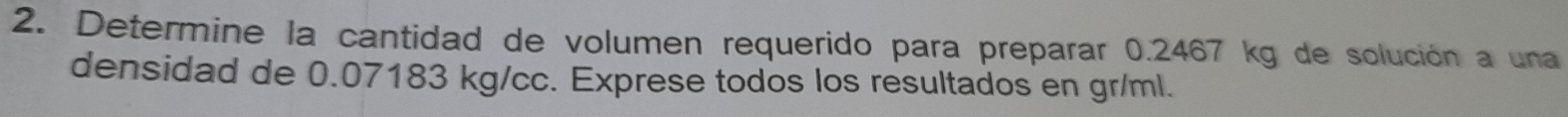 Determine la cantidad de volumen requerido para preparar 0.2467 kg de solución a una 
densidad de 0.07183 kg/cc. Exprese todos los resultados en gr/ml.