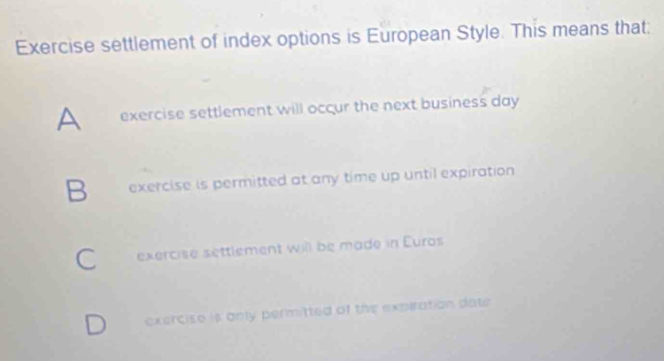 Exercise settlement of index options is European Style. This means that:
A exercise settlement will occur the next business day
B exercise is permitted at any time up until expiration
C exercise settlement will be made in Euros
exercise is only permitted of the expiration date