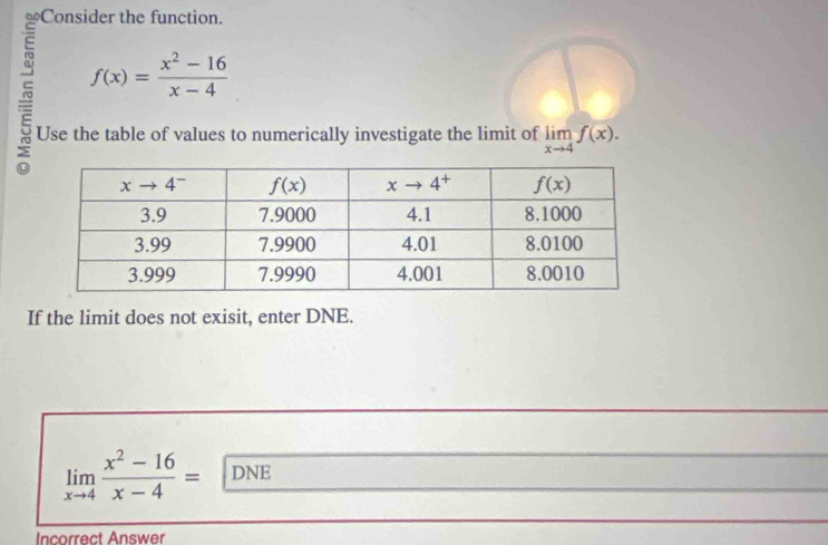 f(x)= (x^2-16)/x-4 
Use the table of values to numerically investigate the limit of limlimits _xto 4f(x).
If the limit does not exisit, enter DNE.
limlimits _xto 4 (x^2-16)/x-4 = DNE
Incorrect Answer