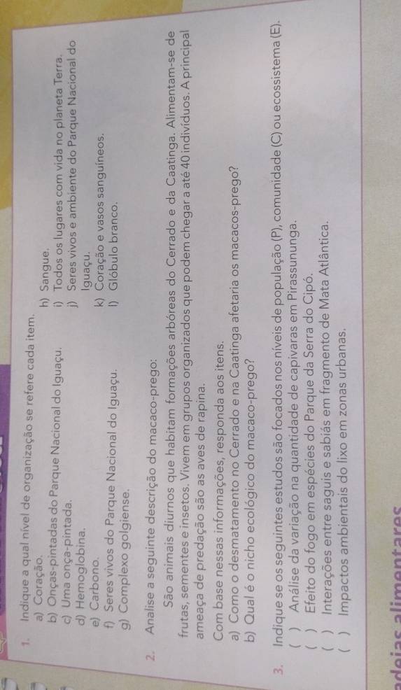 Indique a qual nível de organização se refere cada item.
a) Coração. h) Sangue.
b) Onças-pintadas do Parque Nacional do Iguaçu. i) Todos os lugares com vida no planeta Terra.
c) Uma onça-pintada. j) Seres vivos e ambiente do Parque Nacional do
d) Hemoglobina. Iguaçu.
e) Carbono. k) Coração e vasos sanguíneos.
f) Seres vivos do Parque Nacional do Iguaçu. I) Glóbulo branco.
g) Complexo golgiense.
2. Analise a seguinte descrição do macaco-prego:
São animais diurnos que habitam formações arbóreas do Cerrado e da Caatinga. Alimentam-se de
frutas, sementes e insetos. Vivem em grupos organizados que podem chegar a até 40 indivíduos. A principal
ameaça de predação são as aves de rapina.
Com base nessas informações, responda aos itens.
a) Como o desmatamento no Cerrado e na Caatinga afetaria os macacos-prego?
b) Qual é o nicho ecológico do macaco-prego?
3. Indique se os seguintes estudos são focados nos níveis de população (P), comunidade (C) ou ecossistema (E).
( ) Análise da variação na quantidade de capivaras em Pirassununga.
( ) Efeito do fogo em espécies do Parque da Serra do Cipó.
( ) Interações entre saguis e sabiás em fragmento de Mata Atlântica.
 ) Impactos ambientais do lixo em zonas urbanas.
adeías alimentares