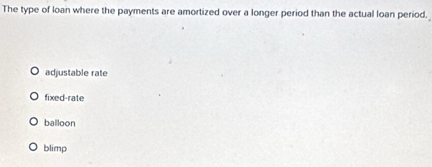 The type of loan where the payments are amortized over a longer period than the actual loan period.
adjustable rate
fixed-rate
balloon
blimp