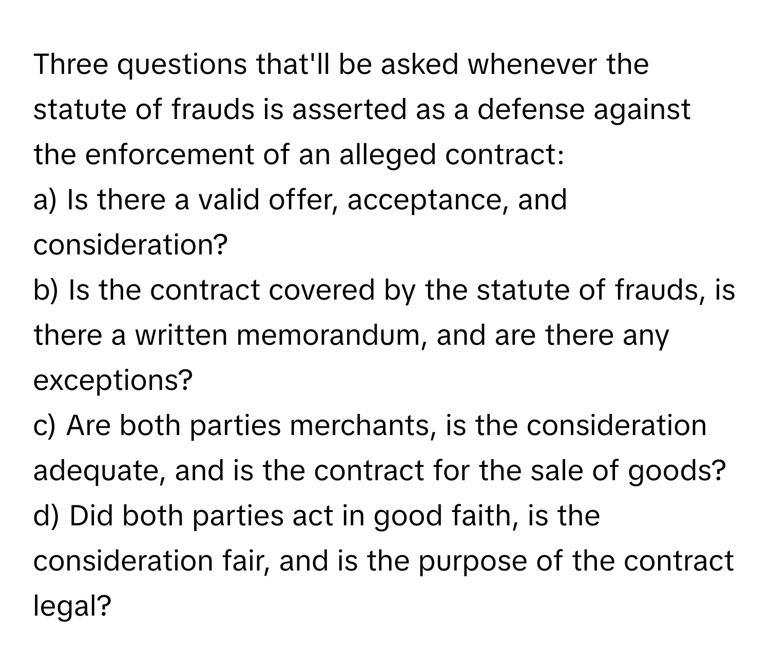 Three questions that'll be asked whenever the statute of frauds is asserted as a defense against the enforcement of an alleged contract:

a) Is there a valid offer, acceptance, and consideration? 
b) Is the contract covered by the statute of frauds, is there a written memorandum, and are there any exceptions? 
c) Are both parties merchants, is the consideration adequate, and is the contract for the sale of goods? 
d) Did both parties act in good faith, is the consideration fair, and is the purpose of the contract legal?