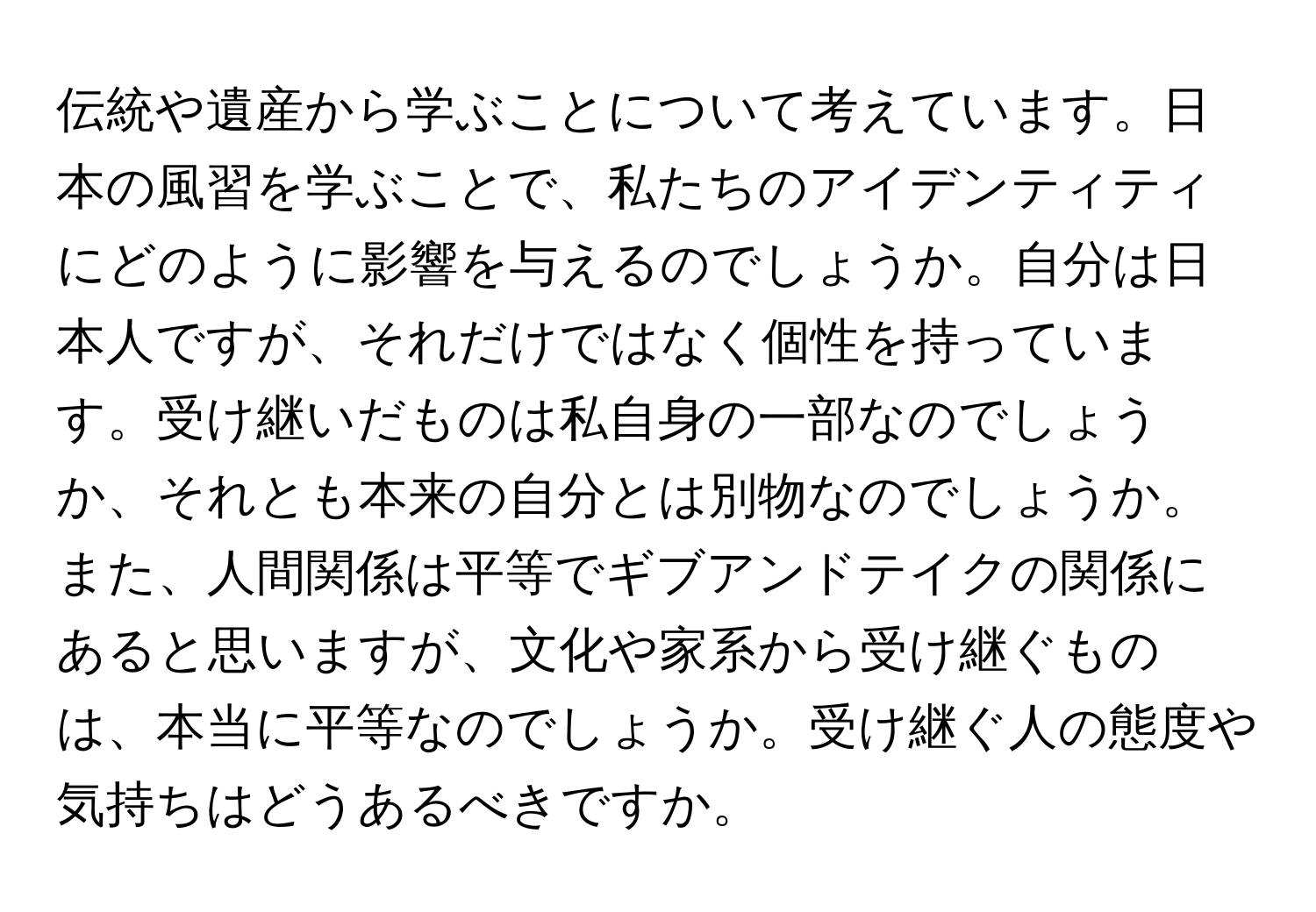 伝統や遺産から学ぶことについて考えています。日本の風習を学ぶことで、私たちのアイデンティティにどのように影響を与えるのでしょうか。自分は日本人ですが、それだけではなく個性を持っています。受け継いだものは私自身の一部なのでしょうか、それとも本来の自分とは別物なのでしょうか。また、人間関係は平等でギブアンドテイクの関係にあると思いますが、文化や家系から受け継ぐものは、本当に平等なのでしょうか。受け継ぐ人の態度や気持ちはどうあるべきですか。