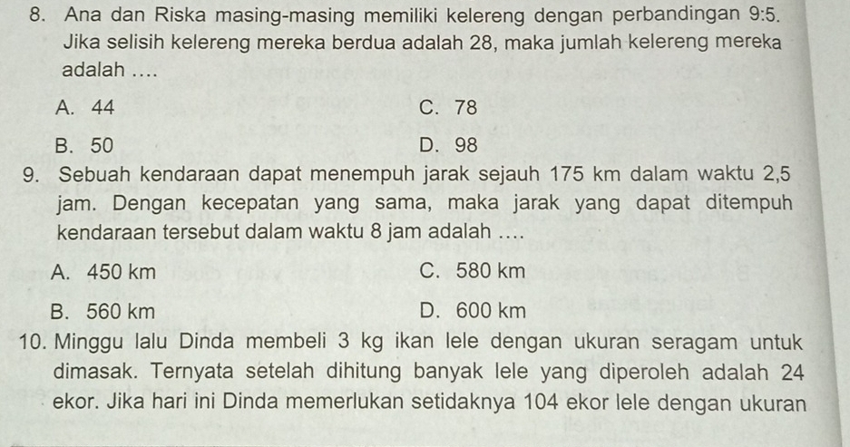 Ana dan Riska masing-masing memiliki kelereng dengan perbandingan 9:5. 
Jika selisih kelereng mereka berdua adalah 28, maka jumlah kelereng mereka
adalah ....
A. 44 C. 78
B. 50 D. 98
9. Sebuah kendaraan dapat menempuh jarak sejauh 175 km dalam waktu 2,5
jam. Dengan kecepatan yang sama, maka jarak yang dapat ditempuh
kendaraan tersebut dalam waktu 8 jam adalah ….
A. 450 km C. 580 km
B. 560 km D. 600 km
10. Minggu lalu Dinda membeli 3 kg ikan lele dengan ukuran seragam untuk
dimasak. Ternyata setelah dihitung banyak lele yang diperoleh adalah 24
ekor. Jika hari ini Dinda memerlukan setidaknya 104 ekor lele dengan ukuran