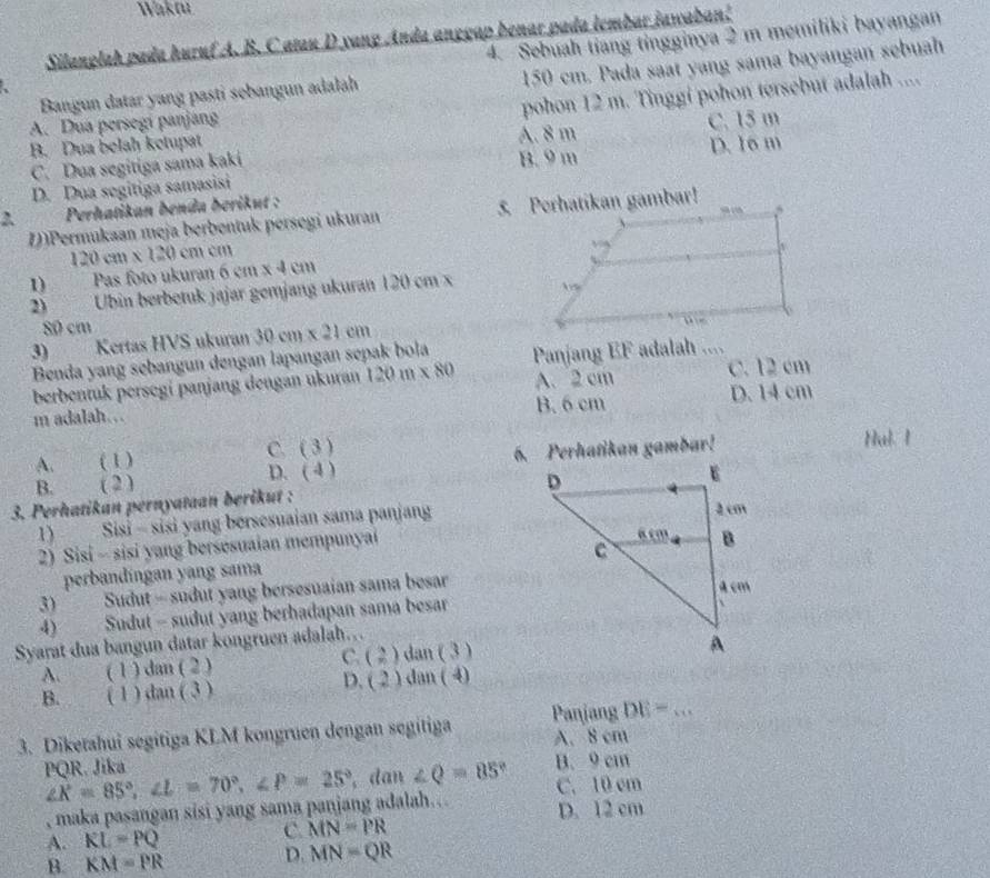 Waktu
4. Sebuah tiang tingginya 2 m memiliki bayangan
Silanglah pada huruf A. B. C atau D yang Anda anggap benar pada lembar jawaban!
Bangun datar yang pasti sebangun adalah 150 cm. Pada saat yang sama bayangan sebuah
a
B. Dua belah ketupat A. 8 m pohon 12 m. Tinggi pohon tersebut adalah ....
A. Dua persegi panjang C. 15 m
C. Dua segitiga sama kaki B. 9 m
D. Dua segitiga samasisi D. 16 m
* Perhatikan benda berikut :
1)Permukaan meja berbentuk persegi ukuran
120cm* 120cmcm
1) Pas foto ukuran 6cm* 4cm
2)  Ubin berbetuk jajar gemjang ukuran 120 cm x 
80 cm
3) Kertas HVS ukuran 30cm* 21cm
Benda yang sebangun dengan lapangan sepak bola
berbentuk persegi panjang dengan ukuran 120m* 80 Panjang EF adalah .... C. 12 cm
A. 2 cm
m adalah….. B. 6 cm D. 14 cm
C. (3)
B. ( 2 ) ) 6. Perhatikan gambar! Hal. I
A. ( 1 ) D. ( 
3. Perhatikan pernyataan berikut :
1) Sisi - sisi yang bersesuaian sama panjang
2) Sisi - sisi yang bersesuaian mempunyai 
perbandíngan yang sama
3) Sudut - sudut yang bersesuaian sama besar
4) Sudut - sudut yang berhadapan sama besar
Syarat dua bangun datar kongruen adalah…
C. (2) tan (3
A. ( 1 ) dan ( 2 )
B. ( 1 ) dan ( 3 )
D. (2)dan(4)
DE= _
3. Diketahui segitiga KLM kongruen dengan segitiga Panjang A. 8 cm
PQR. Jika ∠ K=85°,∠ L=70°,∠ P=25° , dan ∠ Q=85° B. 9 cm
, maka pasangan sisi yang sama panjang adalah… C. 10 cm
A. RL=PQ C. MN=PR D. 12 cm
B. KM=PR
D. MN=QR