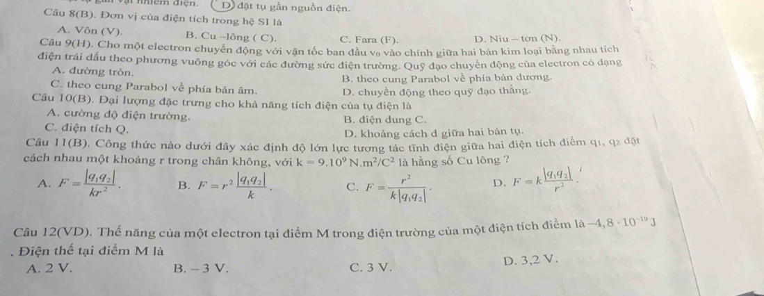 Vật nmêm đện.  D đặt tụ gần nguồn điện.
Câu 8(B). Đơn vị của điện tích trong hệ SI là
A. Vôn (V). B. Cu --lông ( C). C. Fara (F)
D. Niu - tơn (N).
Câu 9(H). Cho một electron chuyển động với vận tốc ban đầu vạ vào chính giữa hai bản kim loại bằng nhau tích
điện trái đấu theo phương vuông góc với các đường sức điện trường. Quỹ đạo chuyển động của electron có dạng
A. đường tròn.
B. theo cung Parabol về phía bản dương.
C. theo cung Parabol về phía bản âm.
D. chuyền động theo quỹ đạo thẳng.
Câu 10(B). Đại lượng đặc trưng cho khả năng tích điện của tụ điện là
A. cường độ điện trường. B. điện dung C.
C. điện tích Q.
D. khoảng cách d giữa hai bản tụ.
Câu 11(B), Công thức nào dưới đây xác định độ lớn lực tương tác tĩnh điện giữa hai điện tích điểm q1, a2d it
cách nhau một khoảng r trong chân không, với k=9.10^9N.m^2/C^2 là hằng số Cu lông ?
A. F=frac |q_1q_2|kr^2. B. F=r^2frac |q_1q_2|k. C. F=frac r^2k|q_1q_2|. D. F=kfrac |q_1q_2|r^2.
Câu 12(VD). Thể năng của một electron tại điểm M trong điện trường của một điện tích điểm là -4,8· 10^(-19)J. Điện thế tại điểm M là
A. 2 V. B. - 3 V. C. 3 V. D. 3,2 V.