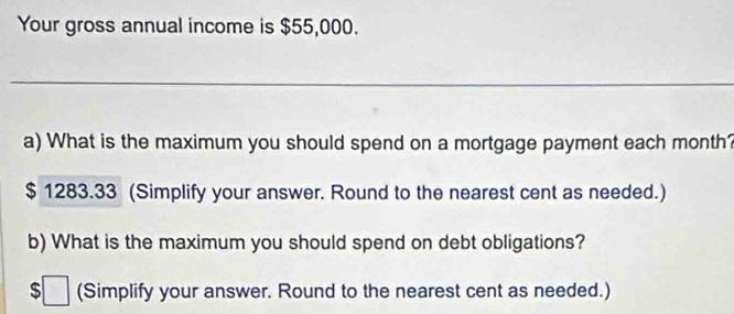 Your gross annual income is $55,000. 
_ 
a) What is the maximum you should spend on a mortgage payment each month?
$ 1283.33 (Simplify your answer. Round to the nearest cent as needed.) 
b) What is the maximum you should spend on debt obligations? 
s^(□) (Simplify your answer. Round to the nearest cent as needed.)