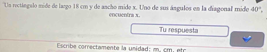 Un rectángulo mide de largo 18 cm y de ancho mide x. Uno de sus ángulos en la diagonal mide 40°, 
encuentra x. 
Tu respuesta 
Escribe correctamente la unidad: m. cm. etc.