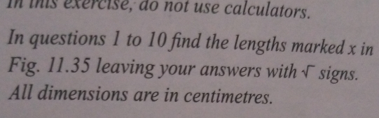 in this exercise, do not use calculators. 
In questions 1 to 10 find the lengths marked x in 
Fig. 11.35 leaving your answers with √ signs. 
All dimensions are in centimetres.