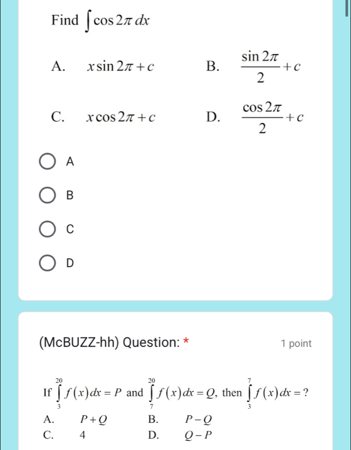 Find ∈t cos 2π dx
A. xsin 2π +c B.  sin 2π /2 +c
C. xcos 2π +c D.  cos 2π /2 +c
A
B
C
D
(McBUZZ-hh) Question: * 1 point
If ∈tlimits _3^(20)f(x)dx=P and ∈tlimits _7^(20)f(x)dx=Q. , then ∈tlimits _3^7f(x)dx= ?
A. P+Q B. P-Q
C. 4 D. Q-P