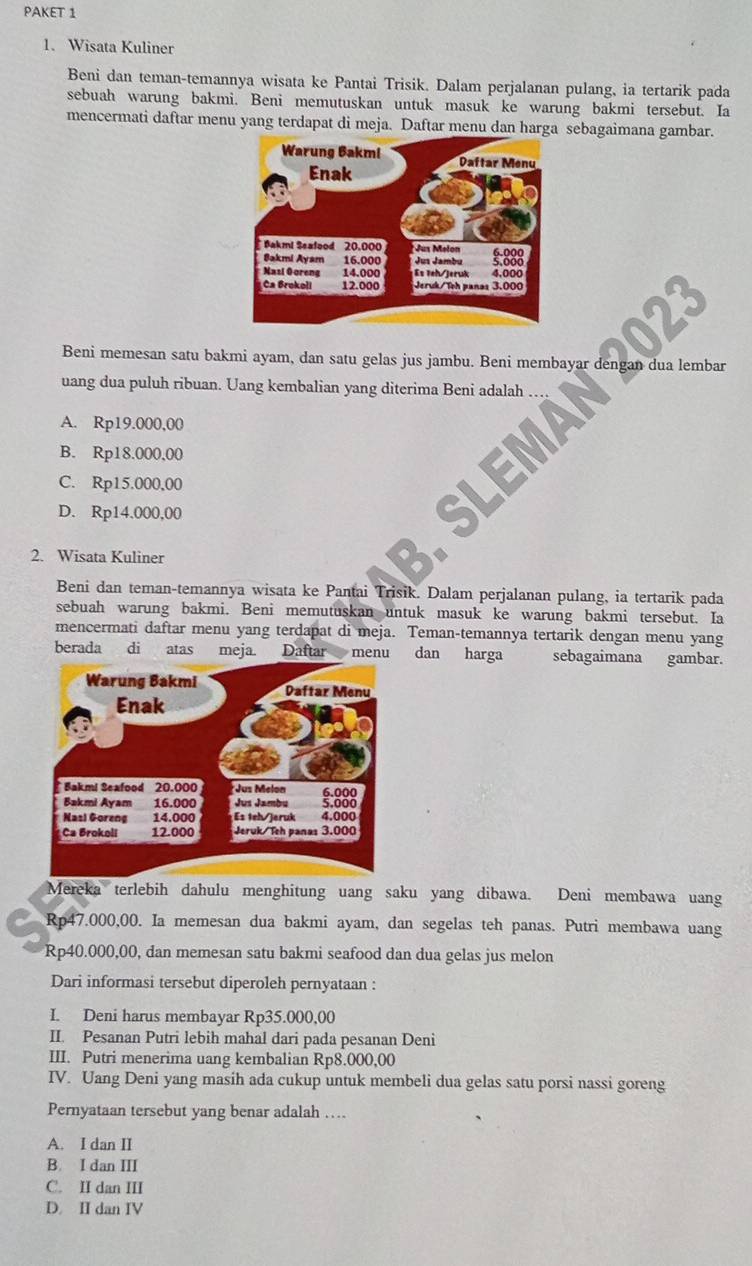 PAKET 1
1. Wisata Kuliner
Beni dan teman-temannya wisata ke Pantai Trisik. Dalam perjalanan pulang, ia tertarik pada
sebuah warung bakmi. Beni memutuskan untuk masuk ke warung bakmi tersebut. Ia
mencermati daftar menu yang terdapat di meja. Daftar menu dan harga sebagaimana gambar.
023
Beni memesan satu bakmi ayam, dan satu gelas jus jambu. Beni membayar dengan dua lembar
uang dua puluh ribuan. Uang kembalian yang diterima Beni adalah …
A. Rp19.000,00
B. Rp18.000,00
C. Rp15.000,00
D. Rp14.000,00
SLEMAN
2. Wisata Kuliner
a
Beni dan teman-temannya wisata ke Pantai Trisik. Dalam perjalanan pulang, ia tertarik pada
sebuah warung bakmi. Beni memutuskan untuk masuk ke warung bakmi tersebut. Ia
mencermati daftar menu yang terdapat di meja. Teman-temannya tertarik dengan menu yang
berada di atas meja. Daftar menu dan harga      sebagaimana gambar.
Mereka terlebih dahulu menghitung uang saku yang dibawa. Deni membawa uang
Rp47.000,00. Ia memesan dua bakmi ayam, dan segelas teh panas. Putri membawa uang
Rp40.000,00, dan memesan satu bakmi seafood dan dua gelas jus melon
Dari informasi tersebut diperoleh pernyataan :
I. Deni harus membayar Rp35.000,00
II. Pesanan Putri lebih mahal dari pada pesanan Deni
III. Putri menerima uang kembalian Rp8.000,00
IV. Uang Deni yang masih ada cukup untuk membeli dua gelas satu porsi nassi goreng
Pernyataan tersebut yang benar adalah …
A. I dan II
B. I dan III
C. II dan III
D. II dan IV