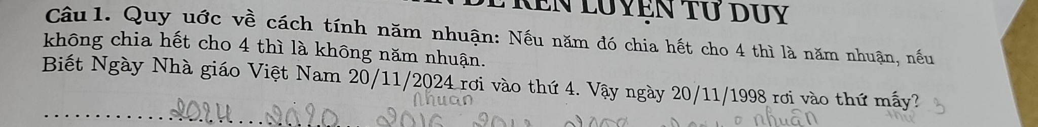 Ken luyện tứ duy 
Câu 1. Quy uớc về cách tính năm nhuận: Nếu năm đó chia hết cho 4 thì là năm nhuận, nếu 
không chia hết cho 4 thì là không năm nhuận. 
Biết Ngày Nhà giáo Việt Nam 20/11/2024 rơi vào thứ 4. Vậy ngày 20/11/1998 rơi vào thứ mấy?