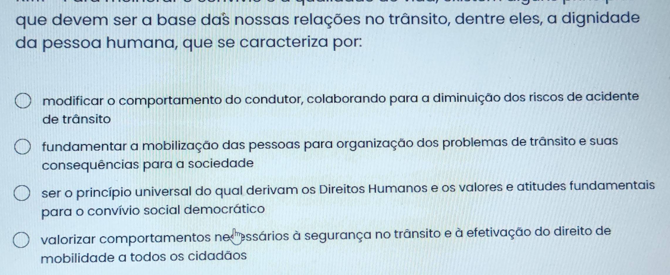 que devem ser a base daš nossas relações no trânsito, dentre eles, a dignidade
da pessoa humana, que se caracteriza por:
modificar o comportamento do condutor, colaborando para a diminuição dos riscos de acidente
de trânsito
fundamentar a mobilização das pessoas para organização dos problemas de trânsito e suas
consequências para a sociedade
ser o princípio universal do qual derivam os Direitos Humanos e os valores e atitudes fundamentais
para o convívio social democrático
valorizar comportamentos ne essários à segurança no trânsito e à efetivação do direito de
mobilidade a todos os cidadãos