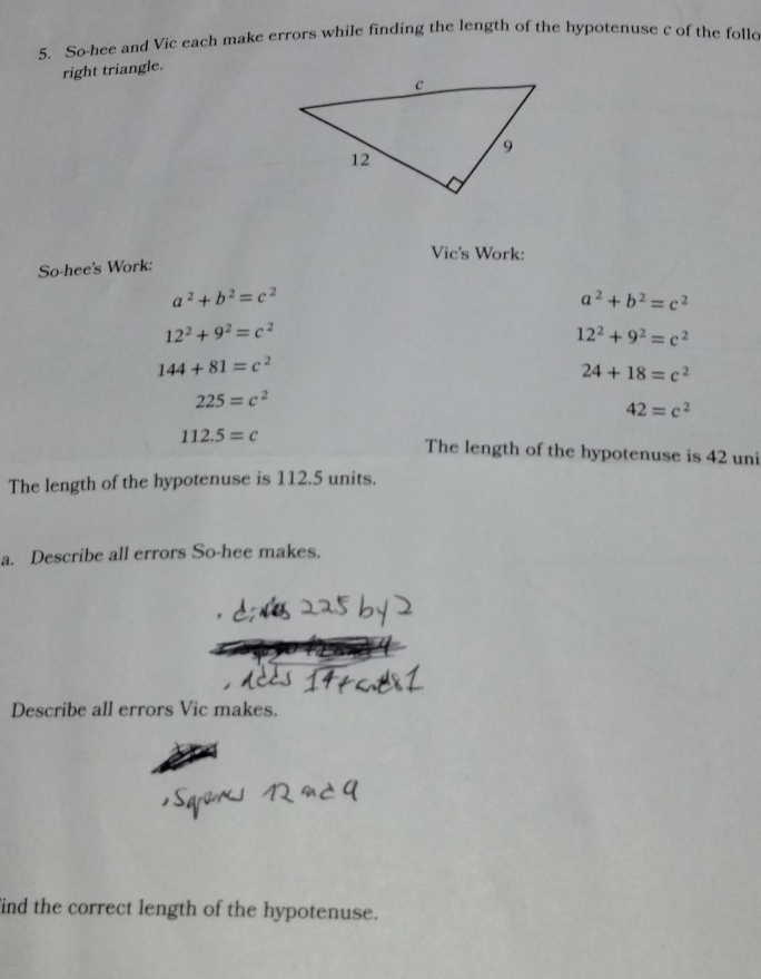 So-hee and Vic each make errors while finding the length of the hypotenuse c of the folld 
right triangle. 
Vic's Work: 
So-hee's Work:
a^2+b^2=c^2
a^2+b^2=c^2
12^2+9^2=c^2
12^2+9^2=c^2
144+81=c^2
24+18=c^2
225=c^2
42=c^2
112.5=c The length of the hypotenuse is 42 uni 
The length of the hypotenuse is 112.5 units. 
a. Describe all errors So-hee makes. 
Describe all errors Vic makes. 
ind the correct length of the hypotenuse.