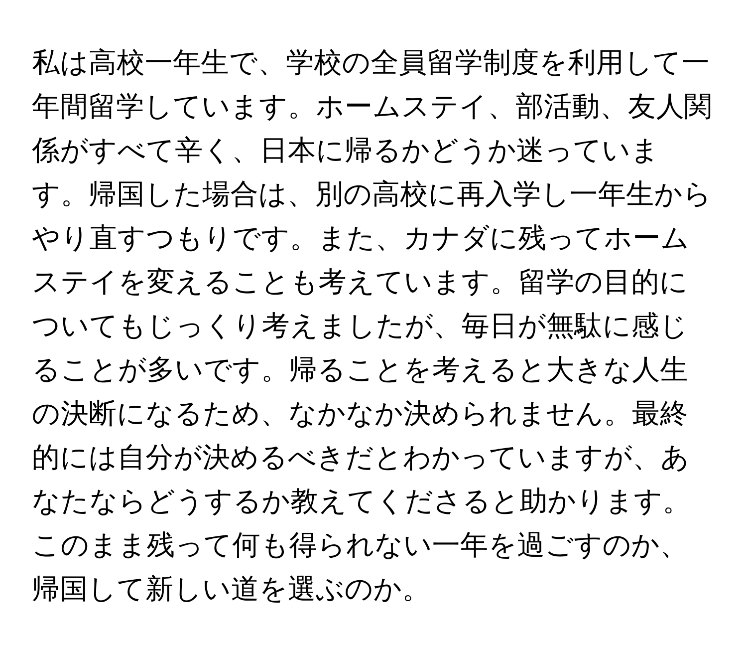 私は高校一年生で、学校の全員留学制度を利用して一年間留学しています。ホームステイ、部活動、友人関係がすべて辛く、日本に帰るかどうか迷っています。帰国した場合は、別の高校に再入学し一年生からやり直すつもりです。また、カナダに残ってホームステイを変えることも考えています。留学の目的についてもじっくり考えましたが、毎日が無駄に感じることが多いです。帰ることを考えると大きな人生の決断になるため、なかなか決められません。最終的には自分が決めるべきだとわかっていますが、あなたならどうするか教えてくださると助かります。このまま残って何も得られない一年を過ごすのか、帰国して新しい道を選ぶのか。