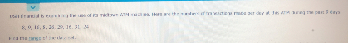 USH financial is examining the use of its midtown ATM machine. Here are the numbers of transactions made per day at this ATM during the past 9 days.
8, 9, 16, 8, 26, 29, 16, 31, 24
Find the range of the data set.