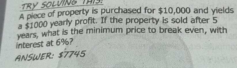 TRY SOLVING THIS 
A piece of property is purchased for $10,000 and yields 
a $1000 yearly profit. If the property is sold after 5
years, what is the minimum price to break even, with 
interest at 6%? 
ANSWER: $7745