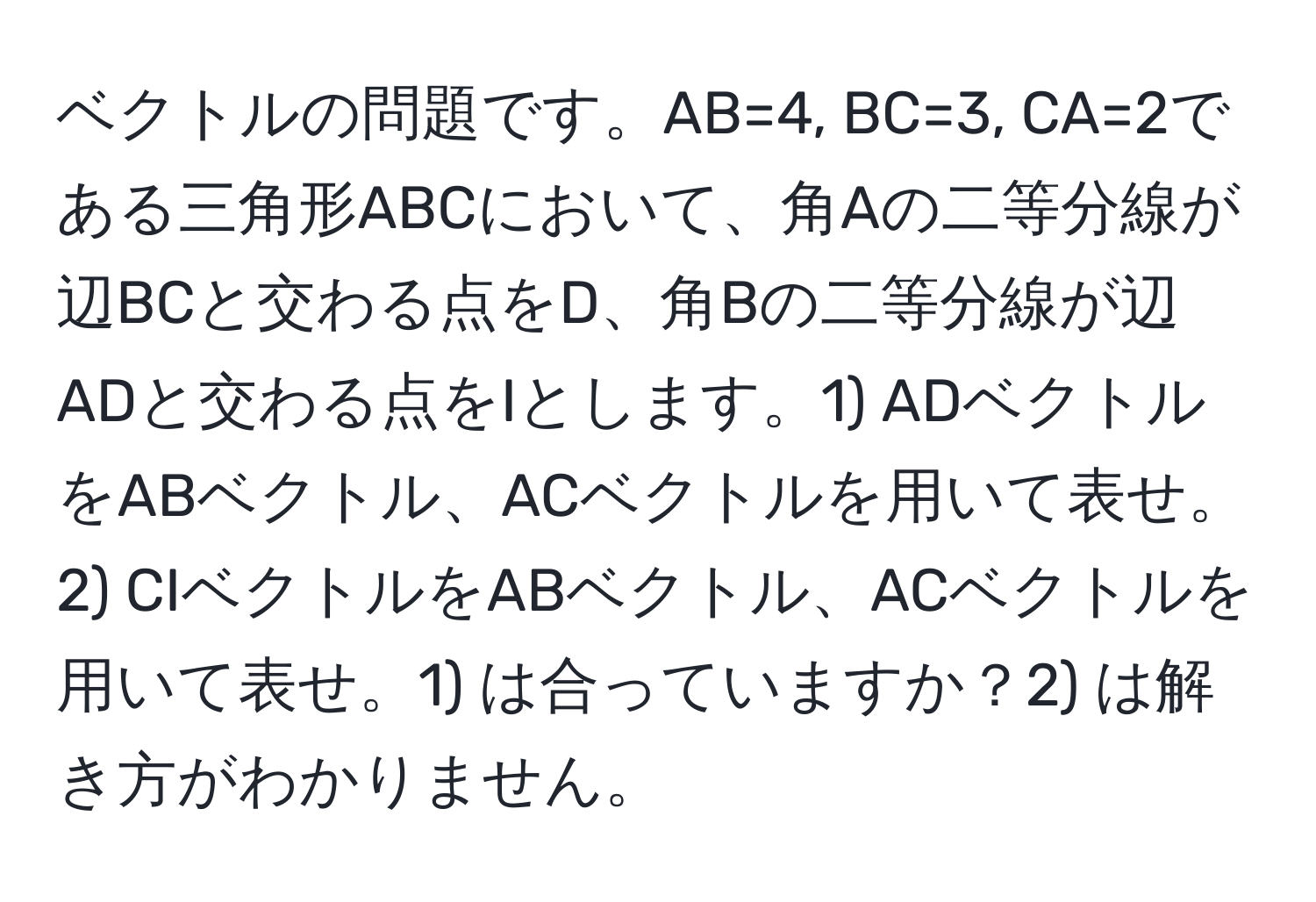 ベクトルの問題です。AB=4, BC=3, CA=2である三角形ABCにおいて、角Aの二等分線が辺BCと交わる点をD、角Bの二等分線が辺ADと交わる点をIとします。1) ADベクトルをABベクトル、ACベクトルを用いて表せ。2) CIベクトルをABベクトル、ACベクトルを用いて表せ。1) は合っていますか？2) は解き方がわかりません。