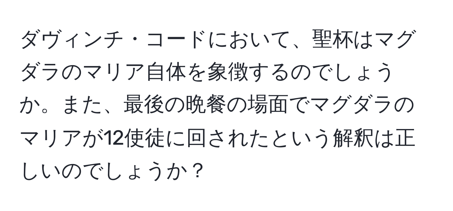 ダヴィンチ・コードにおいて、聖杯はマグダラのマリア自体を象徴するのでしょうか。また、最後の晩餐の場面でマグダラのマリアが12使徒に回されたという解釈は正しいのでしょうか？