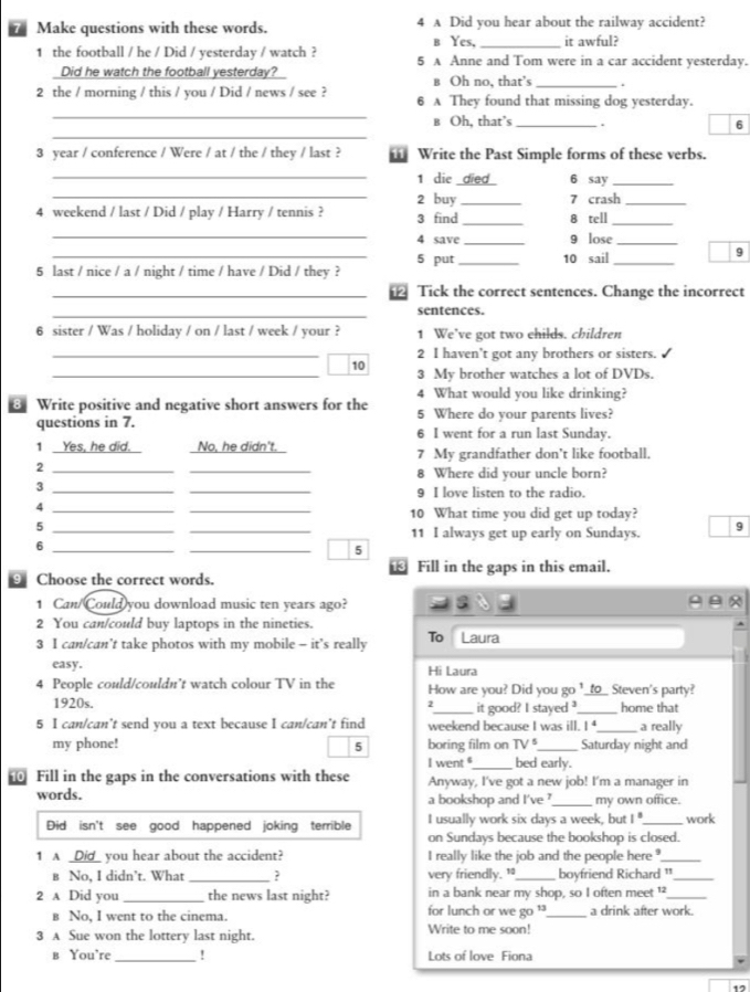 Make questions with these words. 4 A Did you hear about the railway accident?
b Yes, _it awful?
1 the football / he / Did / yesterday / watch ? 5 A Anne and Tom were in a car accident yesterday.
Did he watch the football yesterday?_ в Oh no, that’s _.
_
2 the / morning / this / you / Did / news / see ? 6 A They found that missing dog yesterday.
_
в Oh, that’s _. 6
3 year / conference / Were / at / the / they / last ?  Write the Past Simple forms of these verbs.
_1 die died 6 say_
_2 buy _7 crash_
4 weekend / last / Did / play / Harry / tennis ? 3 find _8 tell_
_4 save _9 lose_
_5 put _10 sail_
9
5 last / nice / a / night / time / have / Did / they ?
_ Tick the correct sentences. Change the incorrect
_
sentences.
6 sister / Was / holiday / on / last / week / your ? 1 We’ve got two ehilds. children
_2 I haven't got any brothers or sisters. 
_10 3 My brother watches a lot of DVDs.
4 What would you like drinking?
@ Write positive and negative short answers for the 5 Where do your parents lives?
questions in 7. 6 I went for a run last Sunday.
1 Yes, he did. I No, he didn't. 7 My grandfather don’t like football.
_2
_
8 Where did your uncle born?
_3
_
9 I love listen to the radio.
_4
_10 What time you did get up today?
_5
_11 I always get up early on Sundays. 9
_6
_
5
⑲ Fill in the gaps in this email.
9 Choose the correct words.
1 Can/Could you download music ten years ago?

2 You can/could buy laptops in the nineties.
3 I can/can’t take photos with my mobile - it’s really To Laura
easy. Hi Laura
4 People could/couldn’t watch colour TV in the How are you? Did you go ¹_to_ Steven's party?
1920s. _it good? I stayed _home that
2
5 I can/can’t send you a text because I can/can’t find weekend because I was ill. I _a really
my phone! 5 boring film on TV' _Saturday night and
I went _bed early.
Fill in the gaps in the conversations with these Anyway, I've got a new job! I'm a manager in
words. a bookshop and I've ?_ my own office.
Did isn't see good happened joking terrible I usually work six days a week, but 1° _ work
on Sundays because the bookshop is closed.
1 A _Did_ you hear about the accident? I really like the job and the people here _
в No, I didn’t. What _very friendly. 1_ boyfriend Richard "_
2 A Did you _the news last night? for lunch or we go in a bank near my shop, so I often meet 
в No. I went to the cinema. a drink after work.
3 A Sue won the lottery last night. Write to me soon!
в You're _! Lots of love Fiona