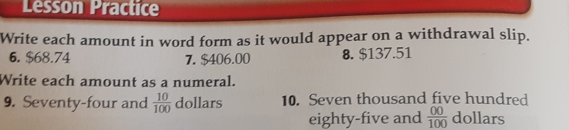 Lesson Practice 
Write each amount in word form as it would appear on a withdrawal slip. 
6. $68.74 7. $406.00 8. $137.51
Write each amount as a numeral. 
9. Seventy-four and  10/100  dollars 10. Seven thousand five hundred 
eighty-five and  00/100  dollars