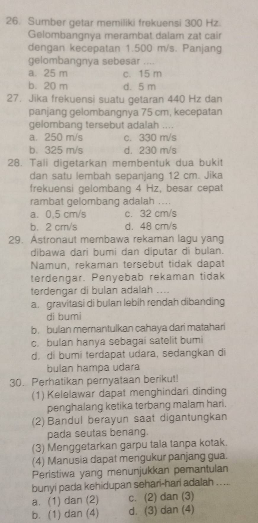 Sumber getar memiliki frekuensi 300 Hz.
Gelombangnya merambat dalam zat cair
dengan kecepatan 1.500 m/s. Panjang
gelombangnya sebesar ....
a. 25 m c. 15 m
b.20 m d. 5 m
27. Jika frekuensi suatu getaran 440 Hz dan
panjang gelombangnya 75 cm, kecepatan
gelombang tersebut adalah ....
a. 250 m/s c. 330 m/s
b. 325 m/s d. 230 m/s
28. Tali digetarkan membentuk dua bukit
dan satu lembah sepanjang 12 cm. Jika
frekuensi gelombang 4 Hz, besar cepat
rambat gelombang adalah ....
a. 0,5 cm/s c. 32 cm/s
b. 2 cm/s d. 48 cm/s
29. Astronaut membawa rekaman lagu yang
dibawa dari bumi dan diputar di bulan.
Namun, rekaman tersebut tidak dapat
terdengar. Penyebab rekaman tidak
terdengar di bulan adalah ...
a. gravitasi di bulan lebih rendah dibanding
di bumi
b. bulan memantulkan cahaya dari matahari
c. bulan hanya sebagai satelit bumi
d. di bumi terdapat udara, sedangkan di
bulan hampa udara
30. Perhatikan pernyataan berikut!
(1) Kelelawar dapat menghindari dinding
penghalang ketika terbang malam hari.
(2) Bandul berayun saat digantungkan
pada seutas benang.
(3) Menggetarkan garpu tala tanpa kotak.
(4) Manusia dapat mengukur panjang gua.
Peristiwa yang menunjukkan pemantulan
bunyi pada kehidupan sehari-hari adalah ...
a. (1) dan (2) c. (2) dan (3)
b. (1) dan (4) d. (3) dan (4)