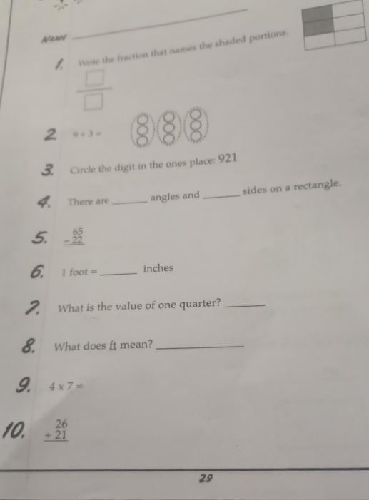 Nanos 
_ 
Write the fraction that names the shaded portions.
 □ /□  
2 9+3= ⑧⑧③ 
Circle the digit in the ones place: 921 
4. There are _angles and _sides on a rectangle. 
5. beginarrayr 65 -22 hline endarray
6. 1 foot = _ inches
2. What is the value of one quarter?_ 
8. What does ft mean?_ 
9. 4* 7=
10. beginarrayr 26 +21 hline endarray
29