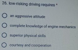 low-risking driving requires *
an aggressive attitude
complete knowledge of engine mechanics
superior physical skills
courtesy and coorperation