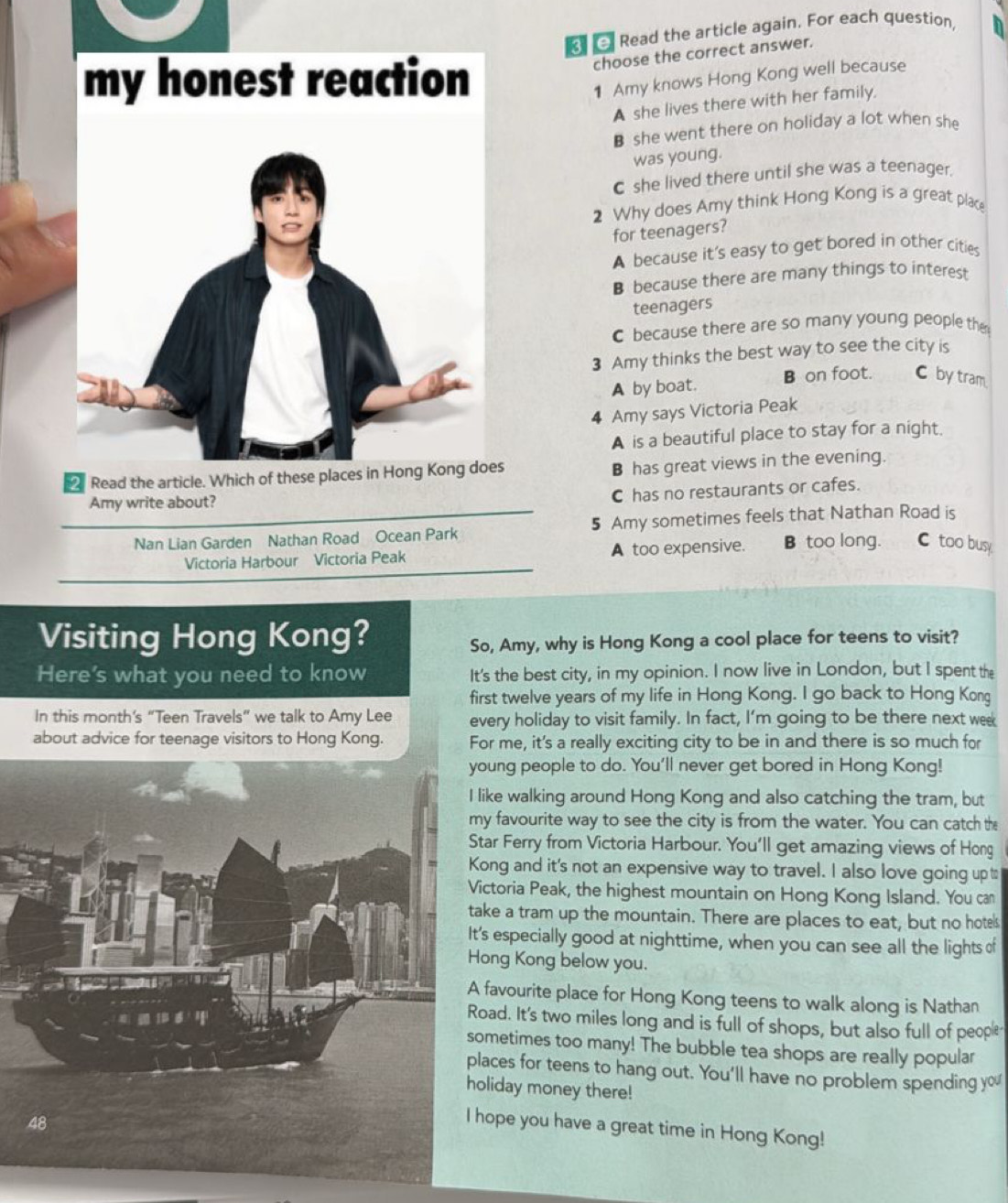 Read the article again. For each question, n
choose the correct answer.
my honest reaction 1 Amy knows Hong Kong well because
A she lives there with her family.
B she went there on holiday a lot when she
was young.
C she lived there until she was a teenager.
2 Why does Amy think Hong Kong is a great place
for teenagers?
A because it's easy to get bored in other cities
B because there are many things to interest
teenagers
C because there are so many young people the
3 Amy thinks the best way to see the city is
A by boat. B on foot. C by tram
4 Amy says Victoria Peak
A is a beautiful place to stay for a night.
2 Read the article. Which of these places in Hong Kong does
B has great views in the evening.
Amy write about?
C has no restaurants or cafes.
Nan Lian Garden Nathan Road Ocean Park 5 Amy sometimes feels that Nathan Road is
Victoria Harbour Victoria Peak A too expensive.  B too long. C too busy
Visiting Hong Kong? So, Amy, why is Hong Kong a cool place for teens to visit?
Here's what you need to know It's the best city, in my opinion. I now live in London, but I spent the
first twelve years of my life in Hong Kong. I go back to Hong Kong
In this month's “Teen Travels” we talk to Amy Lee every holiday to visit family. In fact, I’m going to be there next wee
about advice for teenage visitors to Hong Kong. For me, it's a really exciting city to be in and there is so much for
oung people to do. You'll never get bored in Hong Kong!
like walking around Hong Kong and also catching the tram, but
y favourite way to see the city is from the water. You can catch the
tar Ferry from Victoria Harbour. You'll get amazing views of Hong
ong and it's not an expensive way to travel. I also love going up t
ictoria Peak, the highest mountain on Hong Kong Island. You can
ake a tram up the mountain. There are places to eat, but no hotels
's especially good at nighttime, when you can see all the lights of
ong Kong below you.
favourite place for Hong Kong teens to walk along is Nathan
oad. It's two miles long and is full of shops, but also full of people
ometimes too many! The bubble tea shops are really popular
laces for teens to hang out. You'll have no problem spending you
oliday money there!
hope you have a great time in Hong Kong!