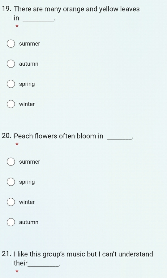 There are many orange and yellow leaves
in_
.
*
summer
autumn
spring
winter
20. Peach flowers often bloom in
_
*
summer
spring
winter
autumn
21. I like this group's music but I can't understand
their_ .
*