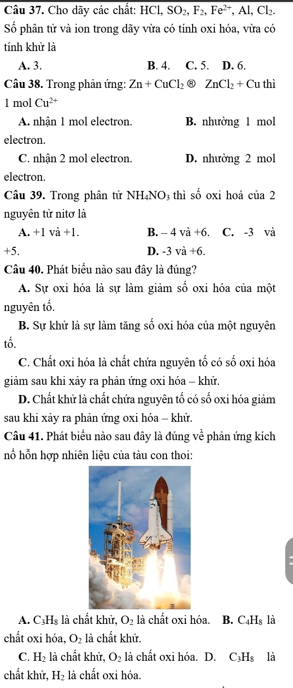 Cho dãy các chất: HCl, SO_2,F_2,Fe^(2+),Al,Cl_2.
Số phân tử và ion trong dãy vừa có tính oxi hóa, vừa có
tính khử là
A. 3. B. 4. C. 5. D. 6.
Câu 38. Trong phản ứng: Zn+CuCl_2 Ⓡ ZnCl_2+Cu thì
1 mol Cu^(2+)
A. nhận 1 mol electron. B. nhường 1 mol
electron.
C. nhận 2 mol electron. D. nhường 2 mol
electron.
Câu 39. Trong phân tử NH_4NO_3 thì shat O oxi hoá củ a?
nguyên tử nitơ là
A. +1va+1. B. -4va+6. C. -3 và
+5
D. -3va+6.
Câu 40. Phát biểu nào sau đây là đúng?
A. Sự oxi hóa là sự làm giảm số oxi hóa của một
nguyên tố.
B. Sự khử là sự làm tăng số oxi hóa của một nguyên
tố.
C. Chất oxi hóa là chất chứa nguyên tố có số oxi hóa
giảm sau khi xảy ra phản ứng oxi hóa - khử.
D. Chất khử là chất chứa nguyên tố có số oxi hóa giảm
sau khi xảy ra phản ứng oxi hóa - khử.
Câu 41. Phát biểu nào sau đây là đúng về phản ứng kích
hỗ hỗn hợp nhiên liệu của tàu con thoi:
A. C_3H_8 là chất khử, O_2 là chất oxi hóa. B. C_4H_8 lhat a
chất oxi hóa, O_2 là chất khử.
C. H_2 là chất khử, O_2 là chất oxi hóa. D. C_3H_8 là
chất khử, H_2 là chất oxi hóa.