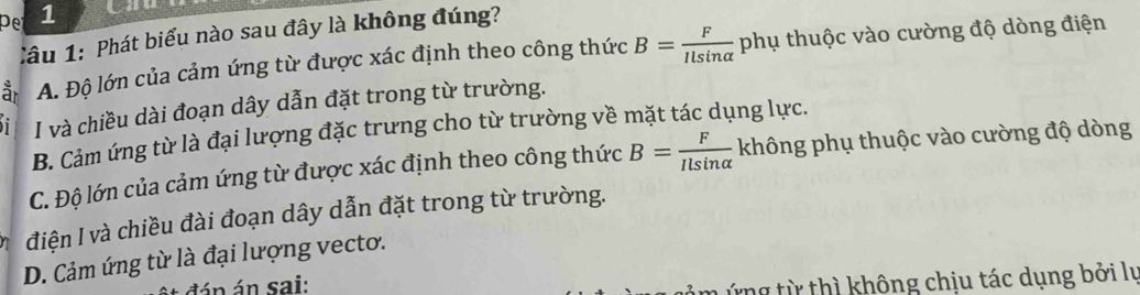 pe 1
Cầu 1: Phát biểu nào sau đây là không đúng?
ǎ A. Độ lớn của cảm ứng từ được xác định theo công thức B= F/Ilsin alpha   phụ thuộc vào cường độ dòng điện
I và chiều dài đoạn dây dẫn đặt trong từ trường.
B. Cảm ứng từ là đại lượng đặc trưng cho từ trường về mặt tác dụng lực.
C. Độ lớn của cảm ứng từ được xác định theo công thức B= F/Ilsin alpha   không phụ thuộc vào cường độ dòng
điện I và chiều đài đoạn dây dẫn đặt trong từ trường.
D. Cảm ứng từ là đại lượng vecto.
dán án sai:
ứng từ thì không chịu tác dụng bởi lự