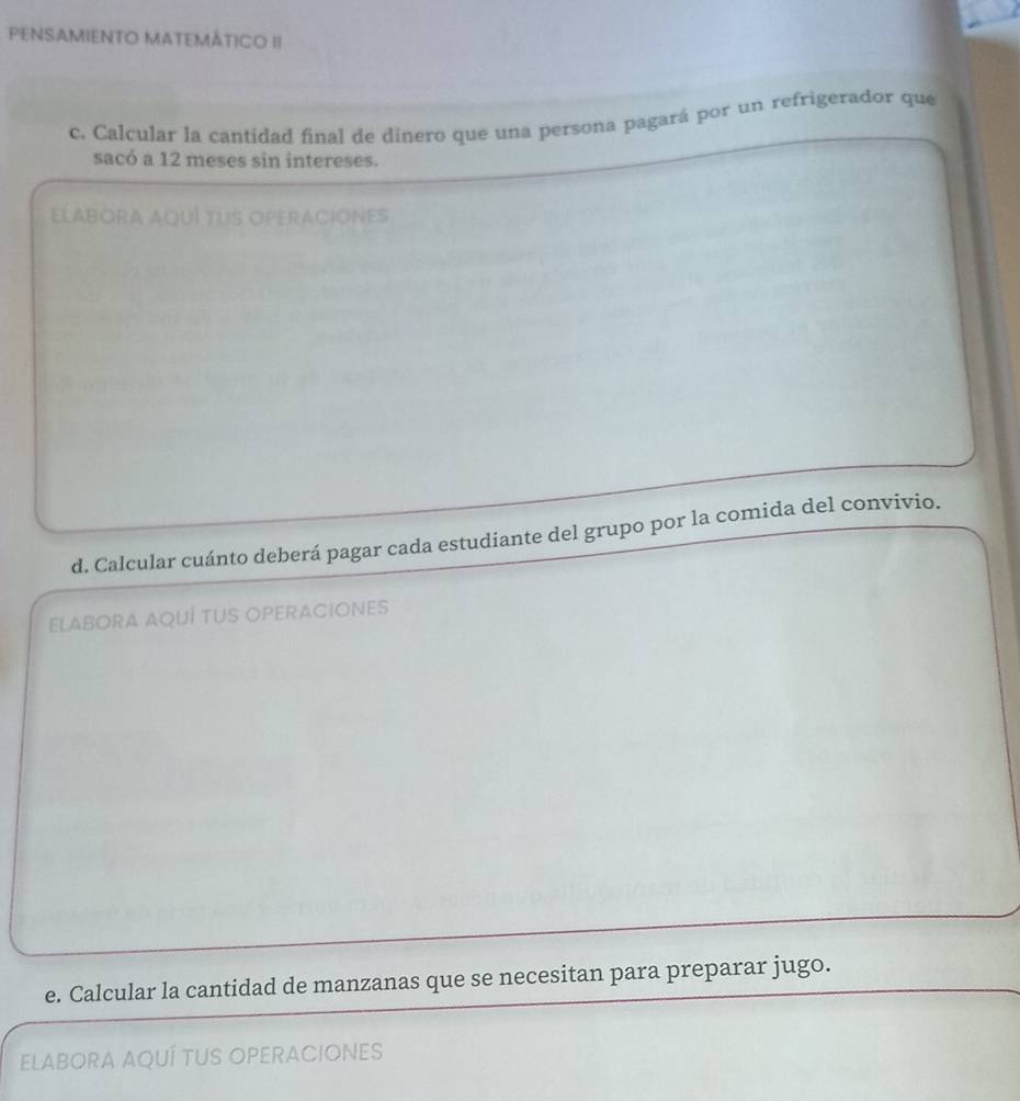 PENSAMIENTO MATEMÁTICO II 
c. Calcular la cantidad final de dinero que una persona pagará por un refrigerador que 
sacó a 12 meses sin intereses. 
ELABORA AQUI TUS OPERACIONES 
d. Calcular cuánto deberá pagar cada estudiante del grupo por la comida del convivio. 
ELABORA AQUÍ TUS OPERACIONES 
e. Calcular la cantidad de manzanas que se necesitan para preparar jugo. 
ELABORA AQUÍ TUS OPERACIones