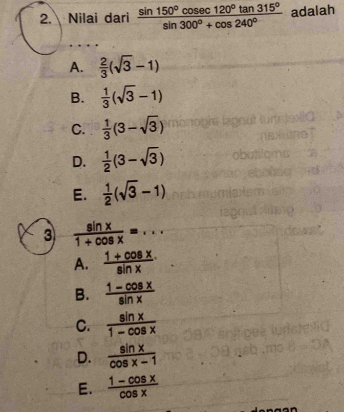 Nilai dari  sin 150°cos ec120°tan 315°/sin 300°+cos 240°  adalah
A.  2/3 (sqrt(3)-1)
B.  1/3 (sqrt(3)-1)
C.  1/3 (3-sqrt(3))
D.  1/2 (3-sqrt(3))
E.  1/2 (sqrt(3)-1)
3  sin x/1+cos x =...
A.  (1+cos x)/sin x 
B.  (1-cos x)/sin x 
C.  sin x/1-cos x 
D.  sin x/cos x-1 
E.  (1-cos x)/cos x 