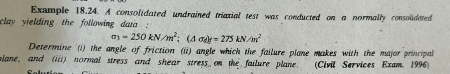 Exumple 18,24. A consolidated undrained triaxial test was conducted on a normally consolidated 
clay yielding the following data .
sigma _3=250kN/m^2; (△ sigma _d)f=275kN/m^2
Determine (i) the angle of friction (ii) angle which the failure plane makes with the major principal 
plane, and (iii) normal stress and shear stress on the failure plane. (Civil Services Exam. 1996)