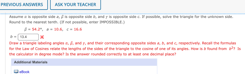 PREVIOUS ANSWERS ASK YOUR TEACHER 
Assume α is opposite side a, β is opposite side b, and γ is opposite side c. If possible, solve the triangle for the unknown side. 
Round to the nearest tenth. (If not possible, enter IMPOSSIBLE.)
beta =54.2°, a=10.6, c=16.6
b=13.4
Draw a triangle labeling angles α, β, and γ, and their corresponding opposite sides a, b, and c, respectively. Recall the formulas 
for the Law of Cosines relate the lengths of the sides of the triangle to the cosine of one of its angles. How is b found from b^2 ? Is 
the calculator in degree mode? Is the answer rounded correctly to at least one decimal place? 
Additional Materials 
eBook